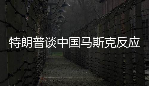 特朗普談中國馬斯克反應(yīng)，直接走開？一文深度解讀