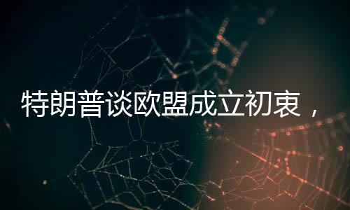 特朗普談歐盟成立初衷，一個復(fù)雜的視角解讀美國與歐盟關(guān)系