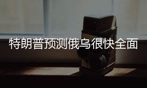 特朗普預(yù)測俄烏很快全面?；?，期待和平解決沖突