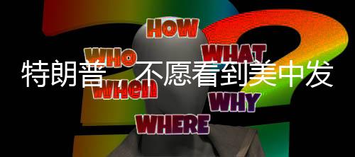 特朗普，不愿看到美中發(fā)生戰(zhàn)爭