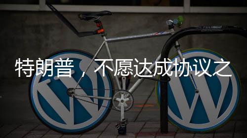 特朗普，不愿達(dá)成協(xié)議之人不會(huì)待太久