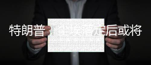 特朗普，塵埃落定后或將訪問俄羅斯