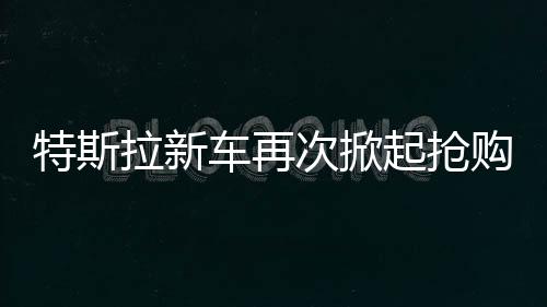 特斯拉新車再次掀起搶購熱潮，市場火爆，供不應(yīng)求