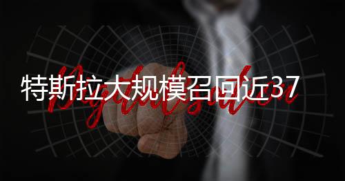 特斯拉大規(guī)模召回近37萬輛汽車，關(guān)注安全，客戶至上
