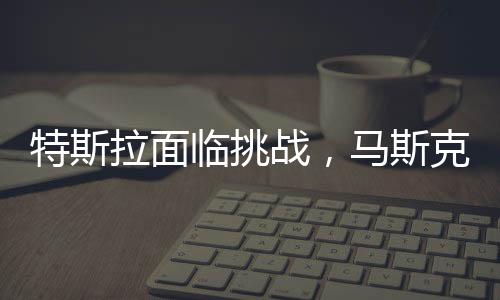 特斯拉面臨挑戰(zhàn)，馬斯克承認(rèn)生意困難