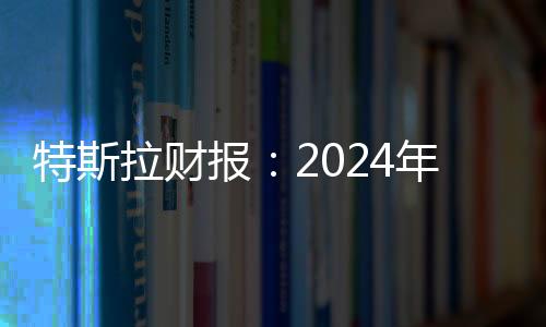 特斯拉財報：2024年第四季度營收257億美元，全年總營收977億美元