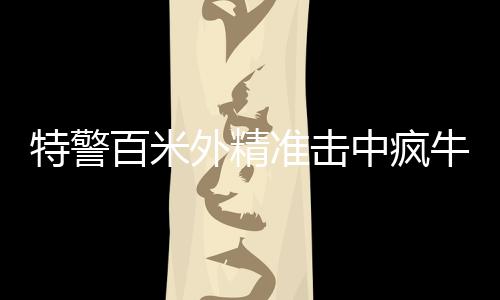特警百米外精準(zhǔn)擊中瘋牛，一場(chǎng)考驗(yàn)心理素質(zhì)與專業(yè)技能的較量
