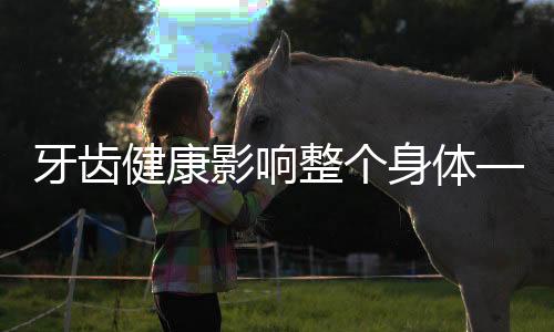牙齒健康影響整個(gè)身體——揭示牙齒與全身健康的密切聯(lián)系