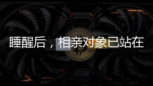 睡醒后，相親對(duì)象已站在床邊