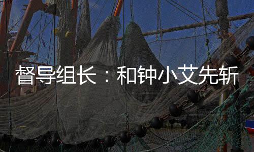 督導(dǎo)組長(zhǎng)：和鐘小艾先斬娛樂(lè)圈