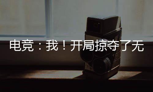 電競：我！開局掠奪了無數(shù)絕活哥