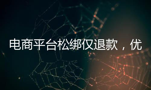 電商平臺(tái)松綁僅退款，優(yōu)化消費(fèi)體驗(yàn)與提振市場信心的雙向選擇