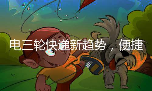 電三輪快遞新趨勢，便捷配送，巴掌大空間也有大作為