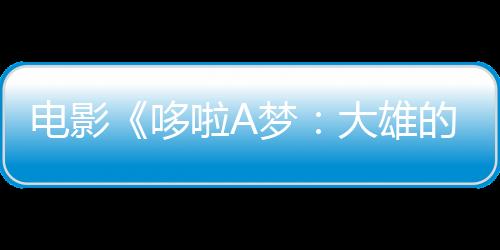 電影《哆啦A夢(mèng)：大雄的繪世界物語(yǔ)》新預(yù)告 新插曲公布