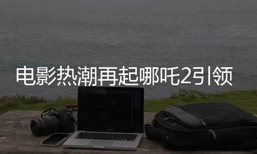 電影熱潮再起哪吒2引領(lǐng)票房狂潮，預(yù)測(cè)總票房超160億