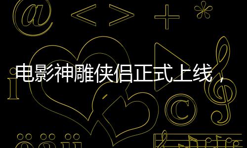 電影神雕俠侶正式上線，引領武俠迷重返江湖！