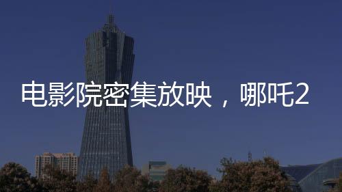 電影院密集放映，哪吒2一日達(dá)88場(chǎng)創(chuàng)記錄