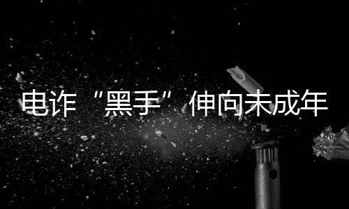 電詐“黑手”伸向未成年人和留學(xué)生 怎樣避免淪為電詐“工具人”？