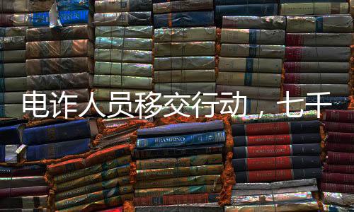 電詐人員移交行動，七千涉案人員即將面臨法律制裁