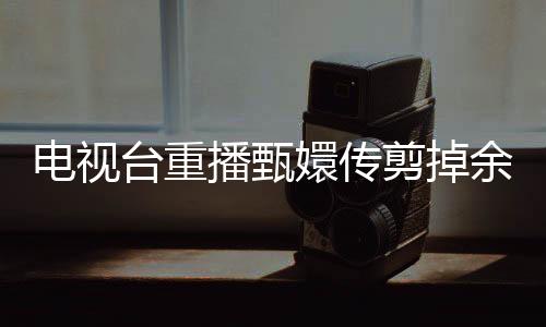 電視臺重播甄嬛傳剪掉余答應(yīng)戲份，引發(fā)觀眾熱議