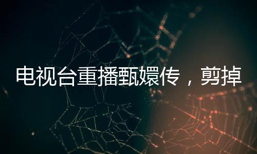 電視臺重播甄嬛傳，剪掉余答應(yīng)戲份，觀眾反響不一