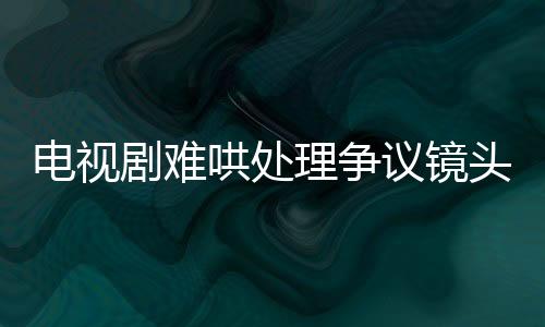 電視劇難哄處理爭(zhēng)議鏡頭，全面審查與調(diào)整以追求和諧觀影體驗(yàn)
