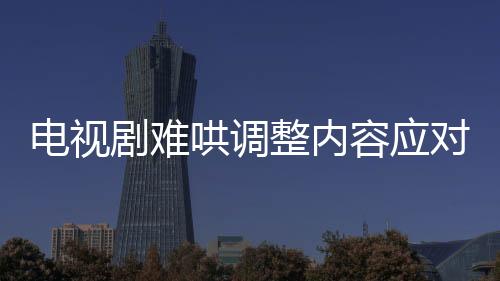 電視劇難哄調(diào)整內(nèi)容應(yīng)對(duì)爭(zhēng)議，刪除敏感鏡頭以平息公眾質(zhì)疑