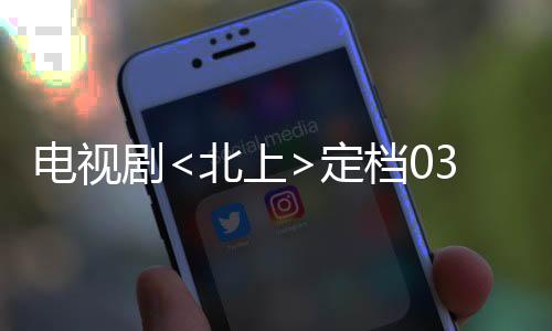 電視劇<北上>定檔0303，全新的視覺盛宴即將開啟