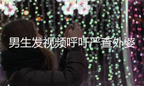 男生發(fā)視頻呼吁嚴(yán)查外婆事件，社會關(guān)注與正義的呼聲