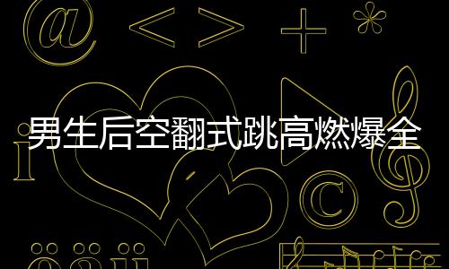 男生后空翻式跳高燃爆全場，一項驚艷眾人的極限運動藝術(shù)