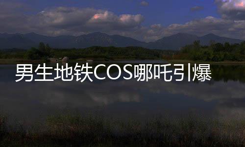 男生地鐵COS哪吒引爆潮流，引發(fā)眾人合照熱潮