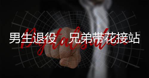 男生退役，兄弟帶花接站——一段感人至深的告別與重逢
