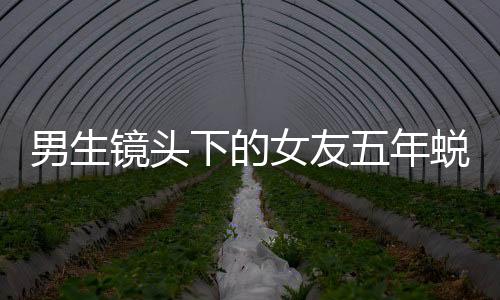 男生鏡頭下的女友五年蛻變，時(shí)光見證愛情成長(zhǎng)史