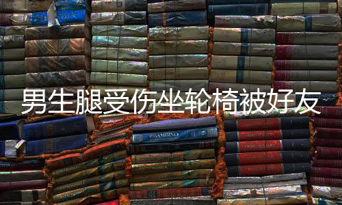 男生腿受傷坐輪椅被好友推向女生群，引發(fā)關(guān)注與熱議