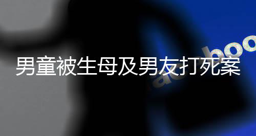 男童被生母及男友打死案明天開庭，悲劇背后的故事與法律的審判