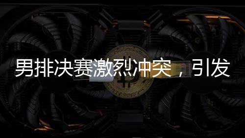 男排決賽激烈沖突，引發(fā)關(guān)注熱潮
