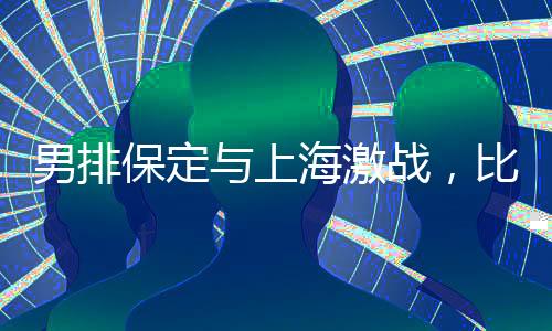 男排保定與上海激戰(zhàn)，比分保定惜敗2-3結(jié)束比賽