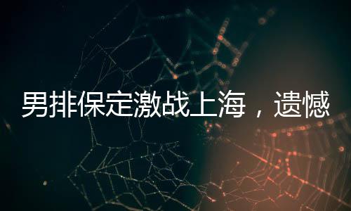 男排保定激戰(zhàn)上海，遺憾告負(fù)