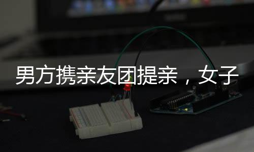 男方攜親友團(tuán)提親，女子喜悅溢于言表