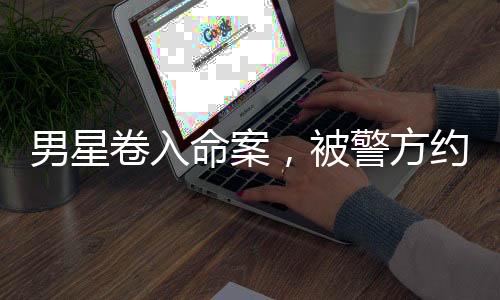 男星卷入命案，被警方約談畫面曝光