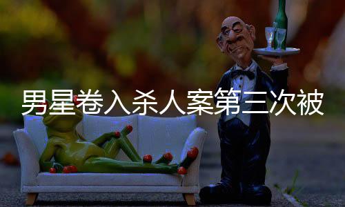 男星卷入殺人案第三次被警方傳喚，全面揭示案件進(jìn)展與各方反應(yīng)