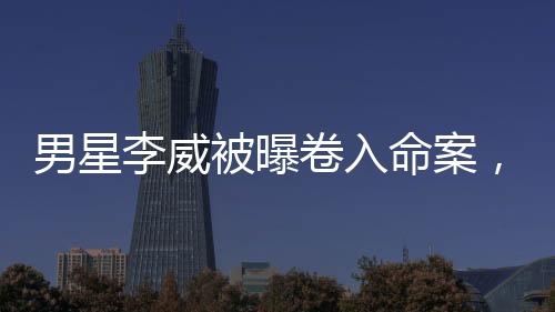 男星李威被曝卷入命案，其堂弟回應(yīng)