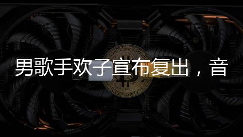 男歌手歡子宣布復(fù)出，音樂舞臺(tái)再次閃耀