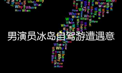 男演員冰島自駕游遭遇意外驚險瞬間