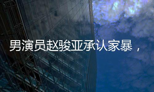 男演員趙駿亞承認家暴，引發(fā)社會關注