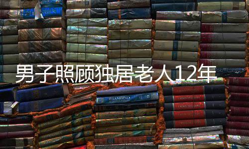 男子照顧獨(dú)居老人12年，無(wú)私善舉獲贈(zèng)五套房產(chǎn)遺產(chǎn)