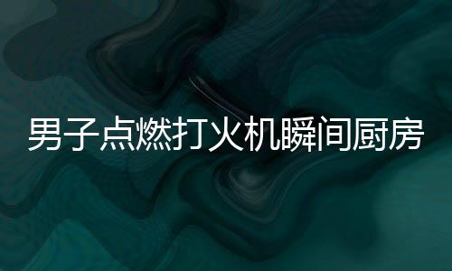 男子點燃打火機瞬間廚房爆炸，驚心動魄的一幕
