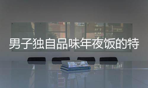 男子獨自品味年夜飯的特殊時刻，一人食，全心暖