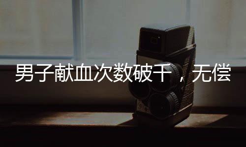 男子獻(xiàn)血次數(shù)破千，無償付出點(diǎn)亮生命的燈塔——探訪他的獻(xiàn)血?dú)v程