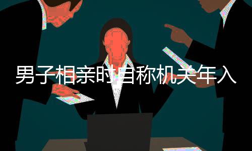 男子相親時(shí)自稱(chēng)機(jī)關(guān)年入35萬(wàn)，真相揭曉，假的！